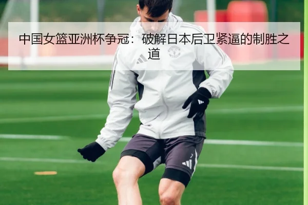 中国女篮亚洲杯争冠：破解日本后卫紧逼的制胜之道